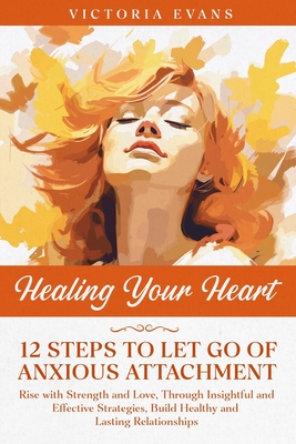 Healing Your Heart - 12 Steps to Let Go of Anxious Attachment: Rise with Strength and Love, Through Insightful and Effective Strategies, Build Healthy and Lasting Relationships. - Evans, Victoria