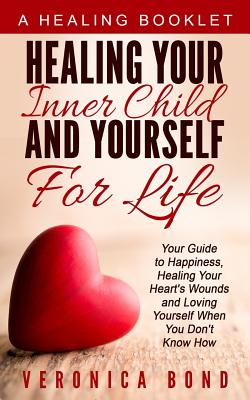 Healing Your Inner Child and Yourself For Life: Your Guide to Happiness, Healing Your Heart's Wounds and Loving Yourself When You Don't Know How - Bond, Veronica