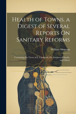 Health of Towns. a Digest of Several Reports On Sanitary Reforms: Containing the Views of E. Chadwick, Dr. Southwood Smith, and Others - Simpson, William