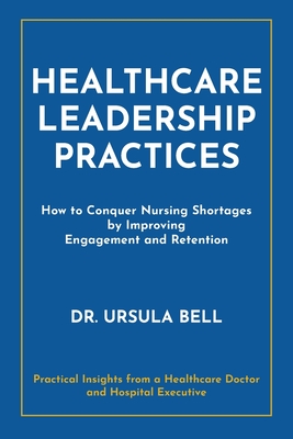 Healthcare Leadership Practices: How to Conquer Nursing Shortages by Improving Engagement and Retention - Bell, Ursula, Dr.