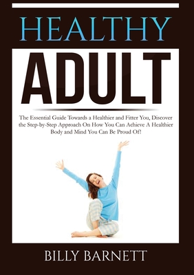 Healthy Adult: The Essential Guide Towards a Healthier and Fitter You, Discover the Step-by-Step Approach On How You Can Achieve A Healthier Body and Mind You Can Be Proud Of! - Barnett, Billy