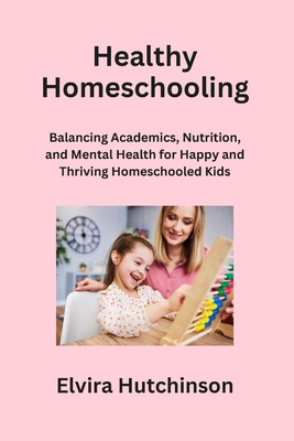 Healthy Homeschooling: Balancing Academics, Nutrition, and Mental Health for Happy and Thriving Homeschooled Kids - Hutchinson, Elvira