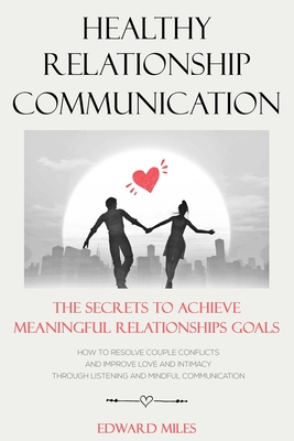 Healthy Relationship Communication: The Secrets To Achieve Meaningful Relationships Goals. How to Avoid Couple Conflicts And Improve Love And Intimacy Through Listening And Mindful Communication - Miles, Edward