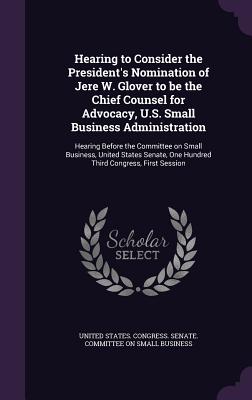 Hearing to Consider the President's Nomination of Jere W. Glover to be the Chief Counsel for Advocacy, U.S. Small Business Administration: Hearing Before the Committee on Small Business, United States Senate, One Hundred Third Congress, First Session - United States Congress Senate Committ (Creator)