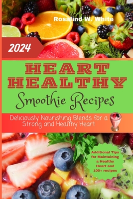 Heart Healthy Smoothie Recipes: Deliciously Nourishing Blends for a Strong and Healthy Heart - W White, Rosalind