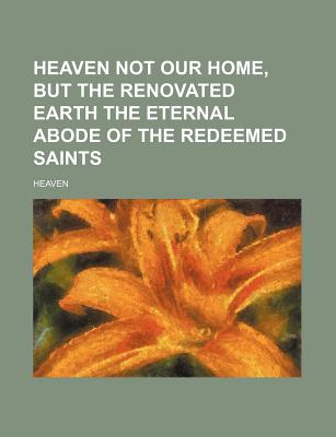 Heaven Not Our Home, But the Renovated Earth the Eternal Abode of the Redeemed Saints - Heaven