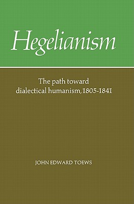 Hegelianism: The Path Toward Dialectical Humanism, 1805-1841 - Toews, John Edward