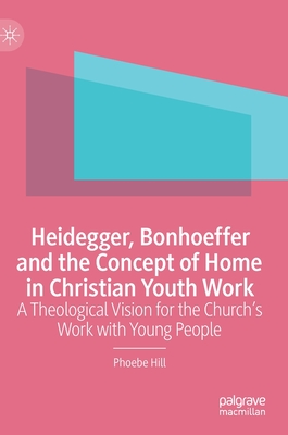 Heidegger, Bonhoeffer and the Concept of Home in Christian Youth Work: A Theological Vision for the Church's Work with Young People - Hill, Phoebe