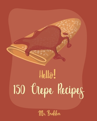 Hello! 150 Crepe Recipes: Best Crepe Cookbook Ever For Beginners [Crepe Book, Crepe Recipe Books, Crepe Cake Recipes, French Crepe Cookbook, Crepe Maker Recipe Book, Crepe Cookbook For Kids] [Book 1] - Brekker, Mr.