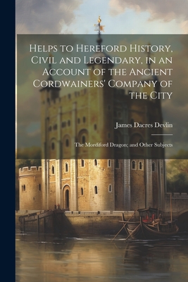 Helps to Hereford History, Civil and Legendary, in an Account of the Ancient Cordwainers' Company of the City: The Mordiford Dragon; and Other Subjects - Devlin, James Dacres