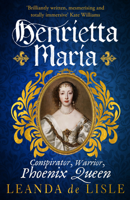 Henrietta Maria: Conspirator, Warrior, and Phoenix Queen - the true story of Charles I's wife - de Lisle, Leanda