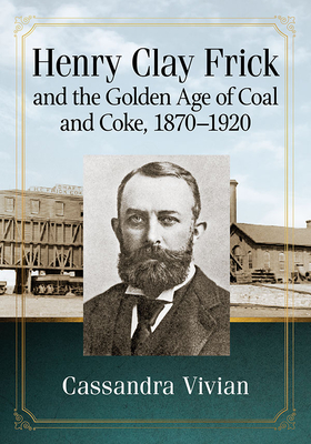 Henry Clay Frick and the Golden Age of Coal and Coke, 1870-1920 - Vivian, Cassandra
