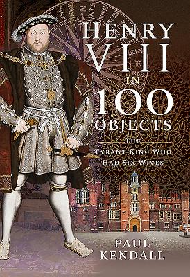 Henry VIII in 100 Objects: The Tyrant King Who Had Six Wives - Kendall, Paul