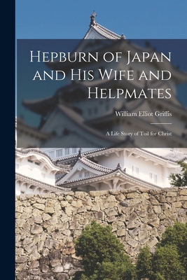 Hepburn of Japan and His Wife and Helpmates: a Life Story of Toil for Christ - Griffis, William Elliot 1843-1928