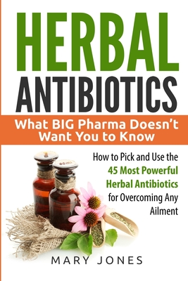 Herbal Antibiotics: What BIG Pharma Doesn't Want You to Know - How to Pick and Use the 45 Most Powerful Herbal Antibiotics for Overcoming Any Ailment - Jones, Mary