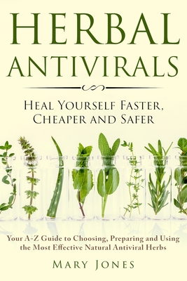 Herbal Antivirals: Heal Yourself Faster, Cheaper and Safer - Your A-Z Guide to Choosing, Preparing and Using the Most Effective Natural Antiviral Herbs - Jones, Mary