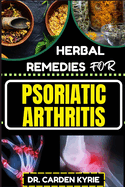 Herbal Remedies for Psoriatic Arthritis: Empower Your Journey To Wellness With Herbs For Alleviating Pain, Restoring Joint Health And Nurturing Overall Well-Being