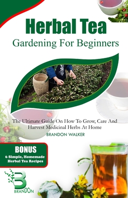 Herbal Tea Gardening for Beginners: The Ultimate Guide on How To Grow, Care And Harvest Medicinal Herbs at Home - Walker, Brandon