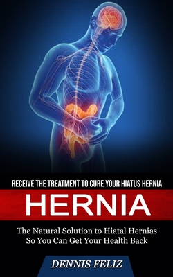 Hernia: Receive the Treatment to Cure Your Hiatus Hernia (The Natural Solution to Hiatal Hernias So You Can Get Your Health Back) - Feliz, Dennis