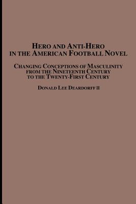 Hero and Anti-Hero in the American Football Novel: Changing Conceptions of Masculinity from the 19th Century to the 21st Century - Deardorff, Donald Lee, II
