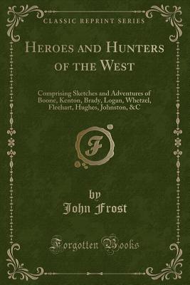 Heroes and Hunters of the West: Comprising Sketches and Adventures of Boone, Kenton, Brady, Logan, Whetzel, Fleehart, Hughes, Johnston, &c (Classic Reprint) - Frost, John