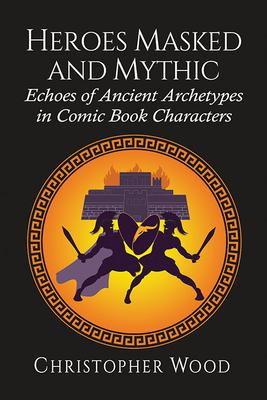 Heroes Masked and Mythic: Echoes of Ancient Archetypes in Comic Book Characters - Wood, Christopher