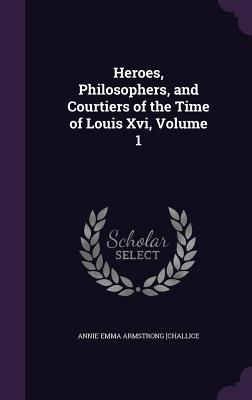 Heroes, Philosophers, and Courtiers of the Time of Louis Xvi, Volume 1 - Challice, Annie Emma Armstrong