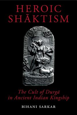 Heroic Shaktism: The Cult of Durga in Ancient Indian Kingship - Sarkar, Bihani