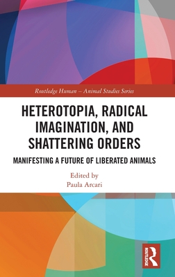 Heterotopia, Radical Imagination, and Shattering Orders: Manifesting a Future of Liberated Animals - Arcari, Paula (Editor)