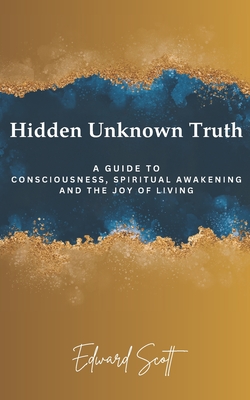 Hidden Unknown Truth: A Guide to Consciousness, Spiritual Awakening, and the Joy of Living - Scott, Edward