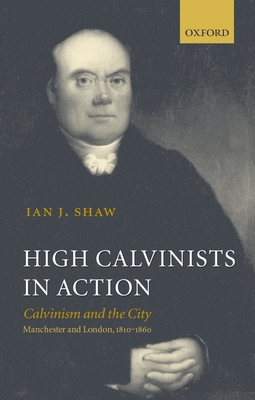 High Calvinists in Action: Calvinism and the City, Manchester and London, 1810-1860 - Shaw, Ian J