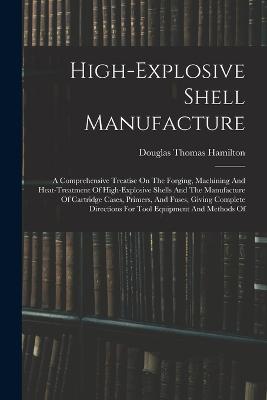 High-explosive Shell Manufacture: A Comprehensive Treatise On The Forging, Machining And Heat-treatment Of High-explosive Shells And The Manufacture Of Cartridge Cases, Primers, And Fuses, Giving Complete Directions For Tool Equipment And Methods Of - Hamilton, Douglas Thomas