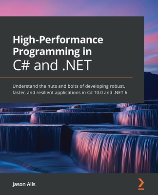 High-Performance Programming in C# and .NET: Understand the nuts and bolts of developing robust, faster, and resilient applications in C# 10.0 and .NET 6 - Alls, Jason