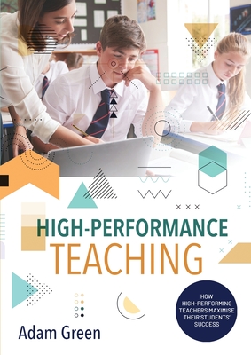 High-Performance Teaching: How high-performing teachers maximise their students' success - Green, Adam