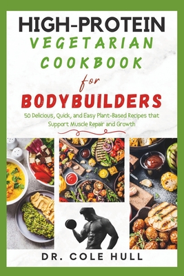 High-Protein Vegetarian Cookbook for Bodybuilders: 50 Delicious, Quick, and Easy Plant-Based Recipes that Support Muscle Repair and Growth - Hull, Cole, Dr.
