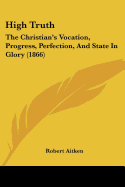 High Truth: The Christian's Vocation, Progress, Perfection, And State In Glory (1866)