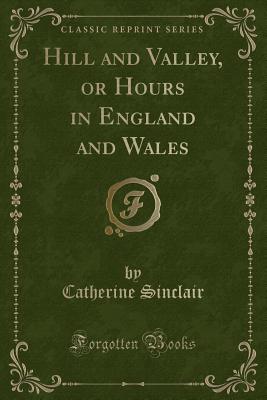 Hill and Valley, or Hours in England and Wales (Classic Reprint) - Sinclair, Catherine