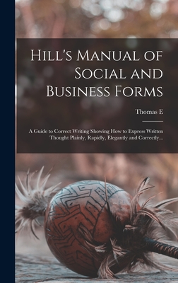 Hill's Manual of Social and Business Forms: A Guide to Correct Writing Showing how to Express Written Thought Plainly, Rapidly, Elegantly and Correctly... - Hill, Thomas E 1832-1915