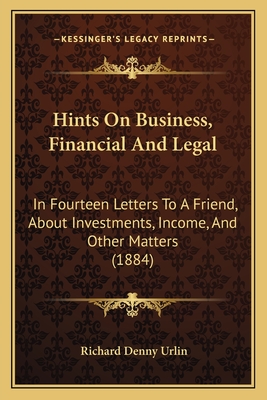 Hints on Business, Financial and Legal: In Fourteen Letters to a Friend, about Investments, Income, and Other Matters (1884) - Urlin, Richard Denny