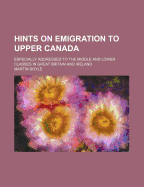 Hints on Emigration to Upper Canada: Especially Addressed to the Middle and Lower Classes in Great Britain and Ireland