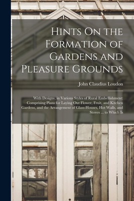 Hints On the Formation of Gardens and Pleasure Grounds: With Designs, in Various Styles of Rural Embellishment: Comprising Plans for Laying Out Flower, Fruit, and Kitchen Gardens, and the Arrangement of Glass-Houses, Hot Walls, and Stoves ... to Which Is - Loudon, John Claudius