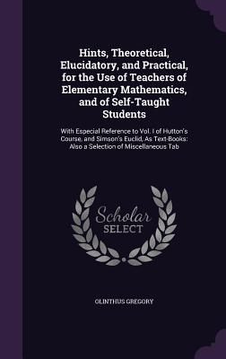 Hints, Theoretical, Elucidatory, and Practical, for the Use of Teachers of Elementary Mathematics, and of Self-Taught Students: With Especial Reference to Vol. I of Hutton's Course, and Simson's Euclid, As Text-Books: Also a Selection of Miscellaneous Tab - Gregory, Olinthus