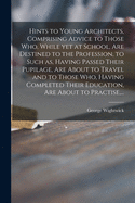 Hints to Young Architects, Comprising Advice to Those Who, While yet at School, Are Destined to the Profession, to Such as, Having Passed Their Pupilage, Are About to Travel and to Those Who, Having Completed Their Education, Are About to Practise, ...