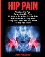 Hip Pain: Treating Hip Pain: Preventing Hip Pain, All Natural Remedies for Hip Pain, Medical Cures for Hip Pain, Along with Exercises and Rehab for Hip Pain Relief