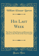 His Last Week: The Story of the Passion and Resurrection of Jesus, in the Words of the Four Gospels (Classic Reprint)