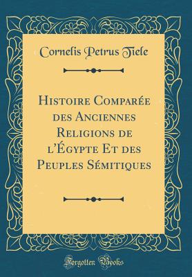 Histoire Compare Des Anciennes Religions de l'gypte Et Des Peuples Smitiques (Classic Reprint) - Tiele, Cornelis Petrus