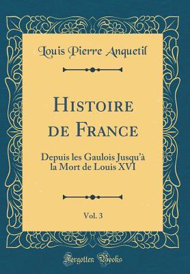 Histoire de France, Vol. 3: Depuis Les Gaulois Jusqu'a La Mort de Louis XVI (Classic Reprint) - Anquetil, Louis-Pierre