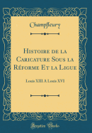 Histoire de la Caricature Sous La Rforme Et La Ligue: Louis XIII a Louis XVI (Classic Reprint)