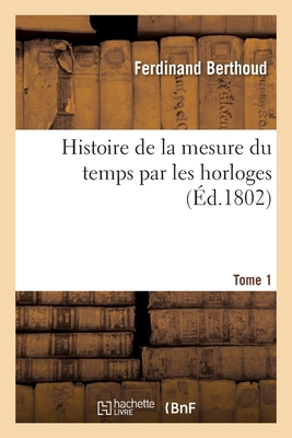 Histoire de la Mesure Du Temps Par Les Horloges. Tome 1 - Berthoud, Ferdinand