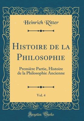 Histoire de la Philosophie, Vol. 4: Premire Partie, Histoire de la Philosophie Ancienne (Classic Reprint) - Ritter, Heinrich